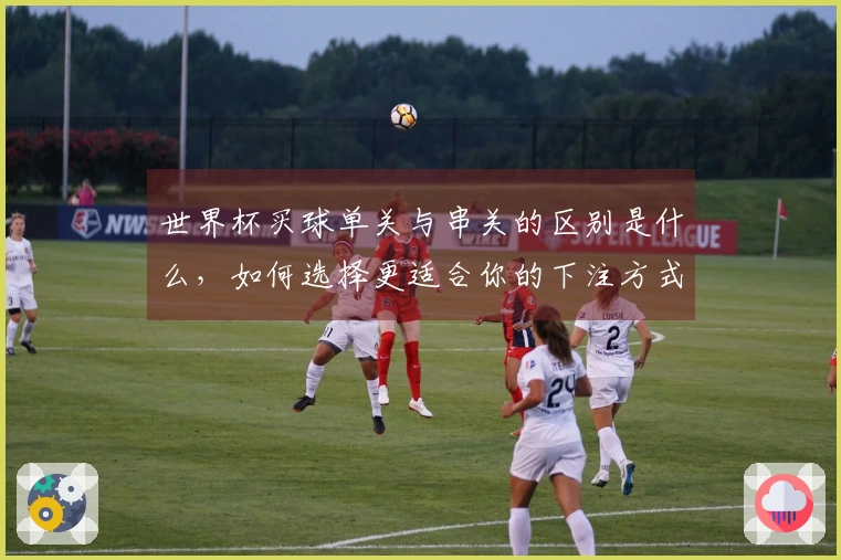世界杯买球单关与串关的区别是什么，如何选择更适合你的下注方式？
